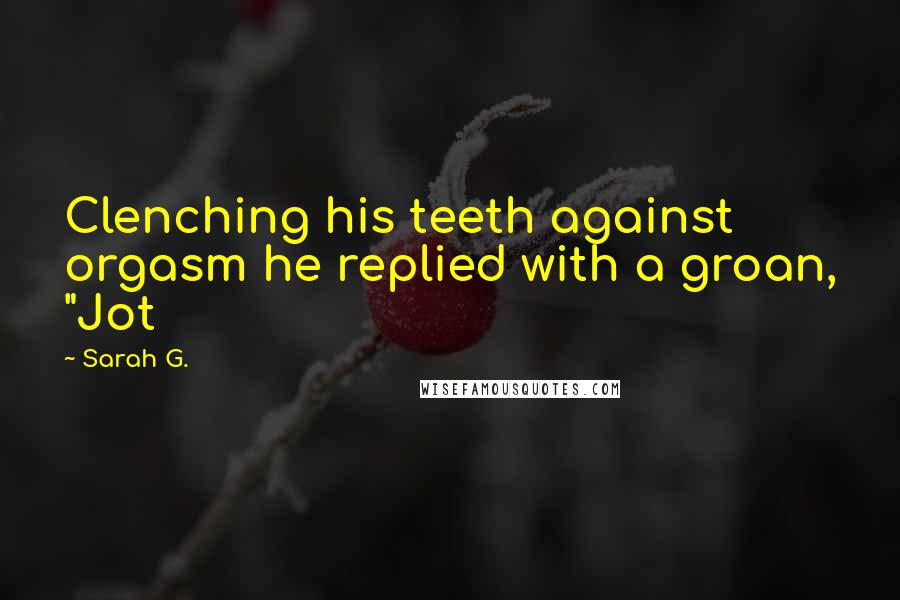 Sarah G. Quotes: Clenching his teeth against orgasm he replied with a groan, "Jot