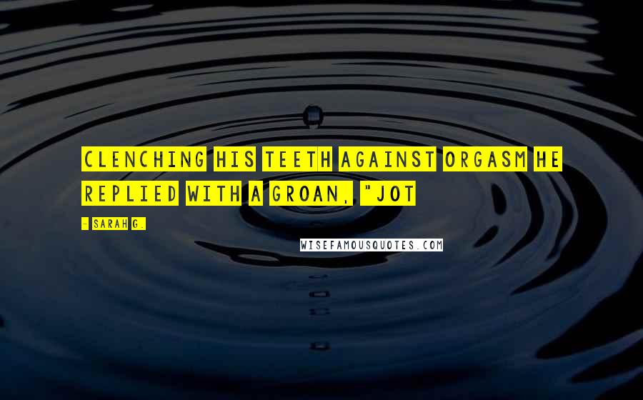 Sarah G. Quotes: Clenching his teeth against orgasm he replied with a groan, "Jot