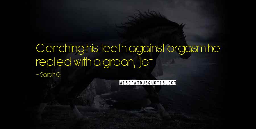 Sarah G. Quotes: Clenching his teeth against orgasm he replied with a groan, "Jot