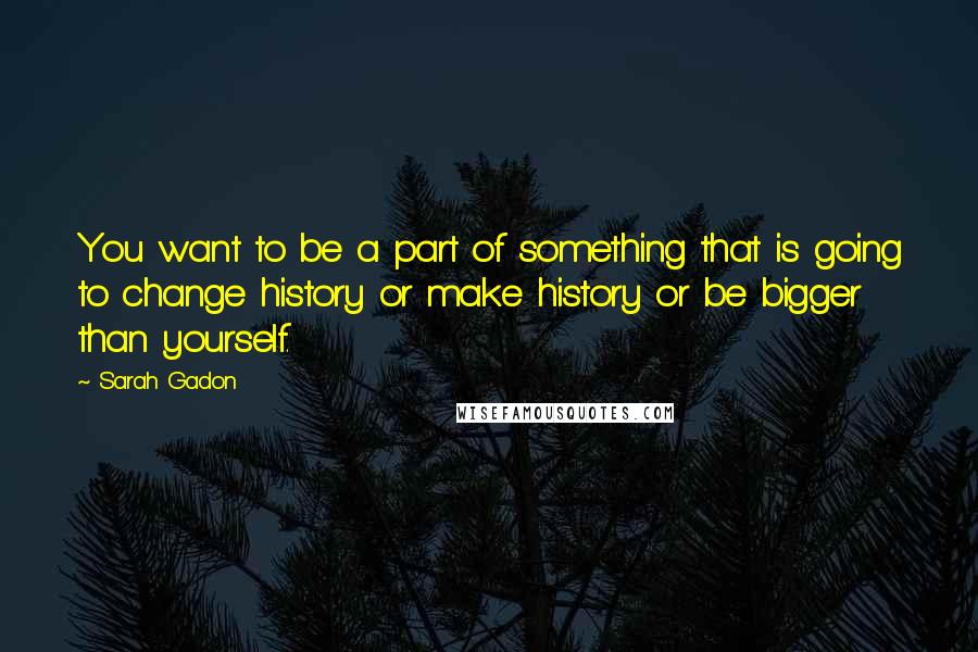 Sarah Gadon Quotes: You want to be a part of something that is going to change history or make history or be bigger than yourself.