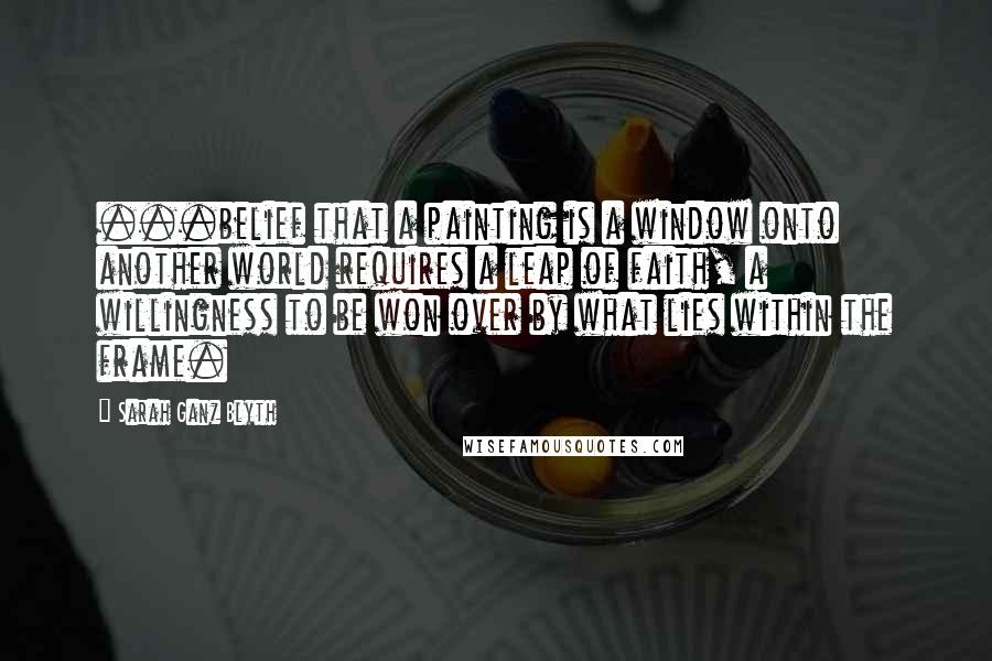 Sarah Ganz Blyth Quotes: ...belief that a painting is a window onto another world requires a leap of faith, a willingness to be won over by what lies within the frame.