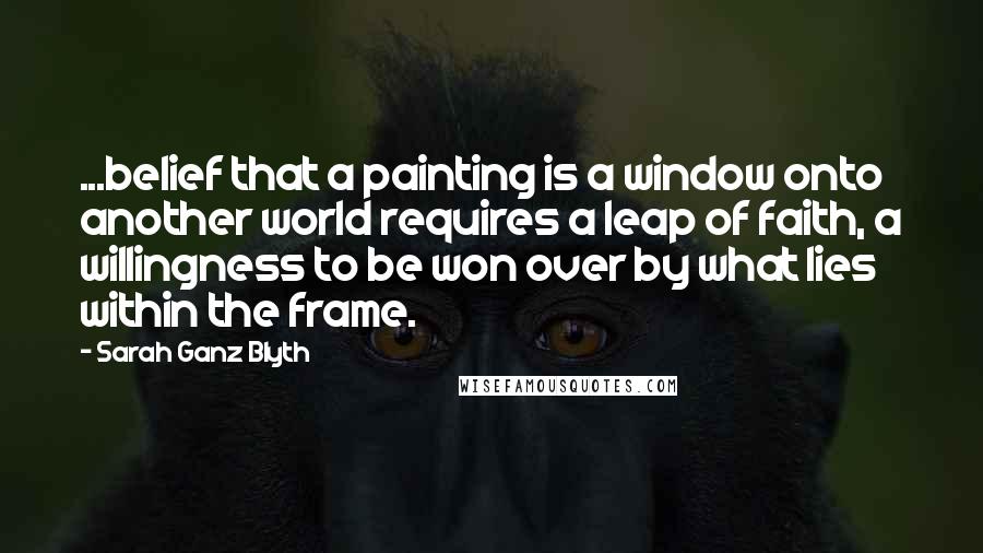 Sarah Ganz Blyth Quotes: ...belief that a painting is a window onto another world requires a leap of faith, a willingness to be won over by what lies within the frame.