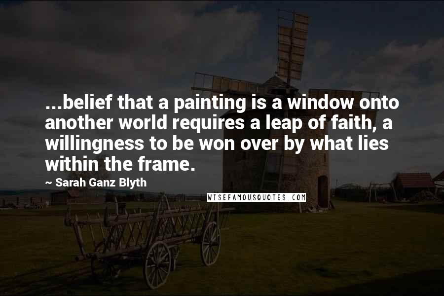 Sarah Ganz Blyth Quotes: ...belief that a painting is a window onto another world requires a leap of faith, a willingness to be won over by what lies within the frame.