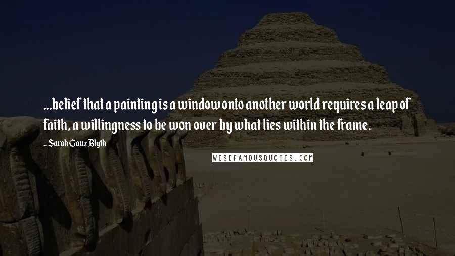 Sarah Ganz Blyth Quotes: ...belief that a painting is a window onto another world requires a leap of faith, a willingness to be won over by what lies within the frame.