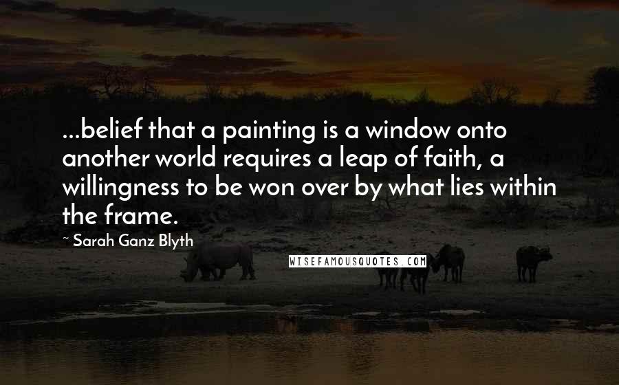 Sarah Ganz Blyth Quotes: ...belief that a painting is a window onto another world requires a leap of faith, a willingness to be won over by what lies within the frame.