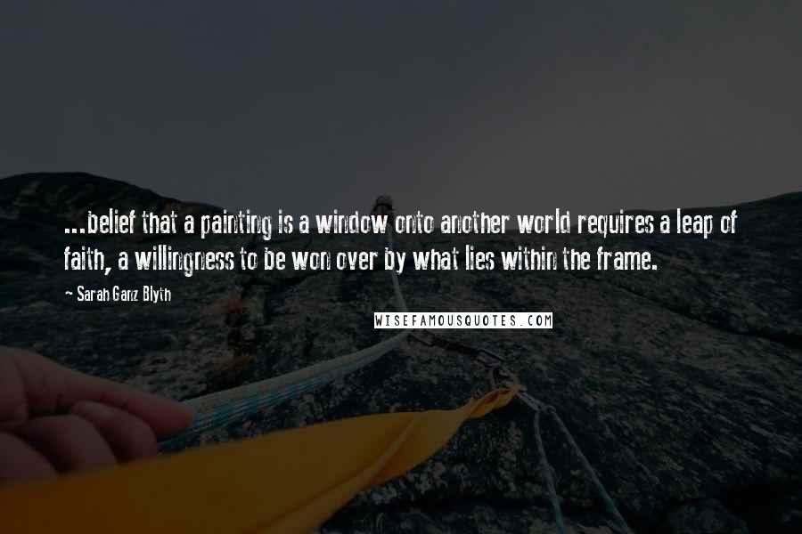 Sarah Ganz Blyth Quotes: ...belief that a painting is a window onto another world requires a leap of faith, a willingness to be won over by what lies within the frame.