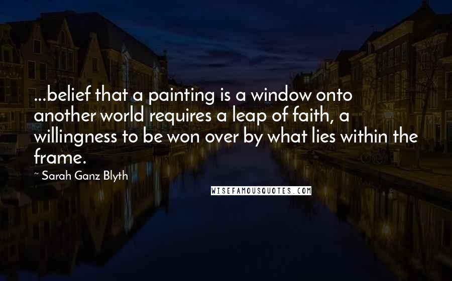 Sarah Ganz Blyth Quotes: ...belief that a painting is a window onto another world requires a leap of faith, a willingness to be won over by what lies within the frame.