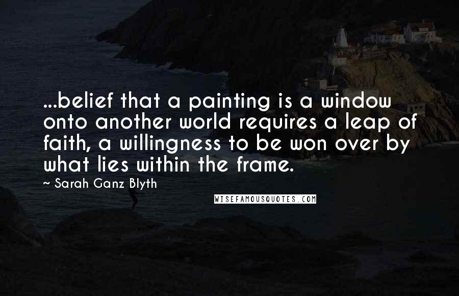 Sarah Ganz Blyth Quotes: ...belief that a painting is a window onto another world requires a leap of faith, a willingness to be won over by what lies within the frame.