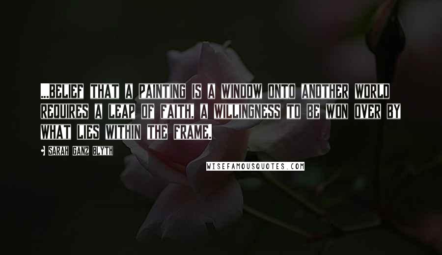 Sarah Ganz Blyth Quotes: ...belief that a painting is a window onto another world requires a leap of faith, a willingness to be won over by what lies within the frame.