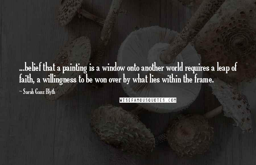 Sarah Ganz Blyth Quotes: ...belief that a painting is a window onto another world requires a leap of faith, a willingness to be won over by what lies within the frame.