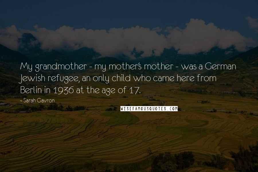 Sarah Gavron Quotes: My grandmother - my mother's mother - was a German Jewish refugee, an only child who came here from Berlin in 1936 at the age of 17.