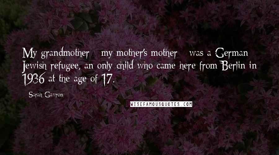 Sarah Gavron Quotes: My grandmother - my mother's mother - was a German Jewish refugee, an only child who came here from Berlin in 1936 at the age of 17.