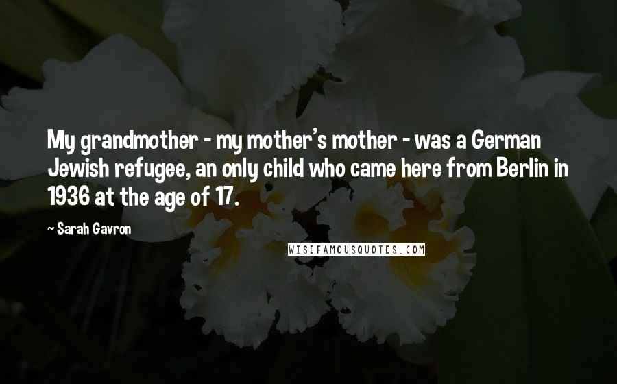 Sarah Gavron Quotes: My grandmother - my mother's mother - was a German Jewish refugee, an only child who came here from Berlin in 1936 at the age of 17.
