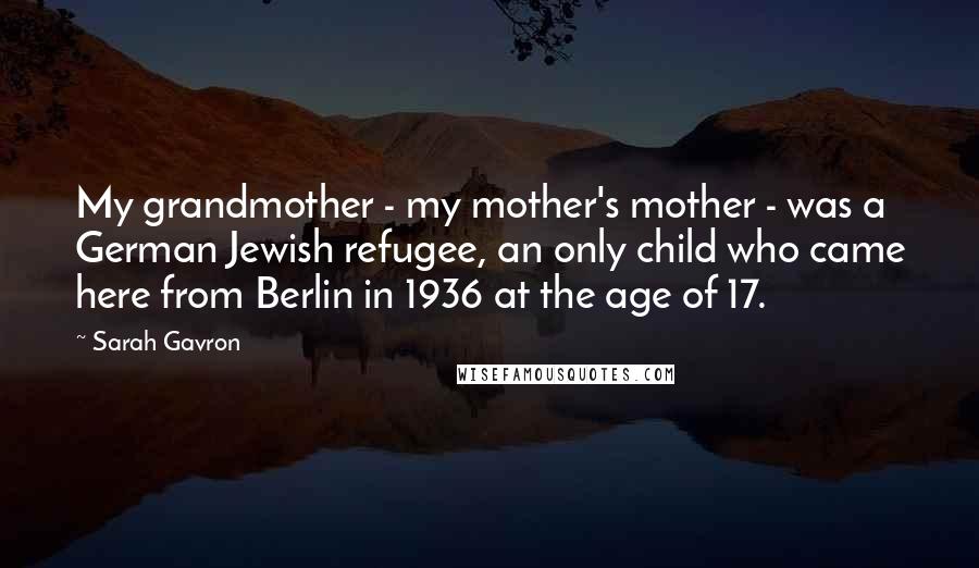 Sarah Gavron Quotes: My grandmother - my mother's mother - was a German Jewish refugee, an only child who came here from Berlin in 1936 at the age of 17.