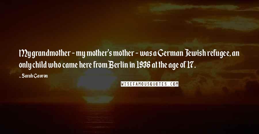 Sarah Gavron Quotes: My grandmother - my mother's mother - was a German Jewish refugee, an only child who came here from Berlin in 1936 at the age of 17.