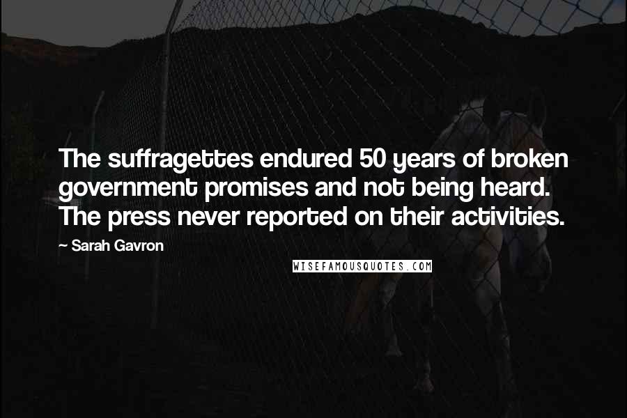 Sarah Gavron Quotes: The suffragettes endured 50 years of broken government promises and not being heard. The press never reported on their activities.