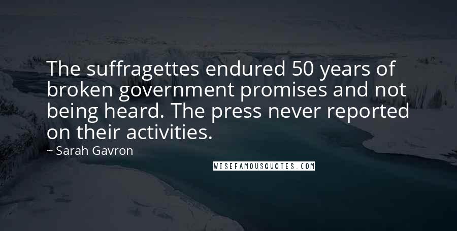 Sarah Gavron Quotes: The suffragettes endured 50 years of broken government promises and not being heard. The press never reported on their activities.