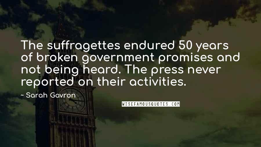Sarah Gavron Quotes: The suffragettes endured 50 years of broken government promises and not being heard. The press never reported on their activities.