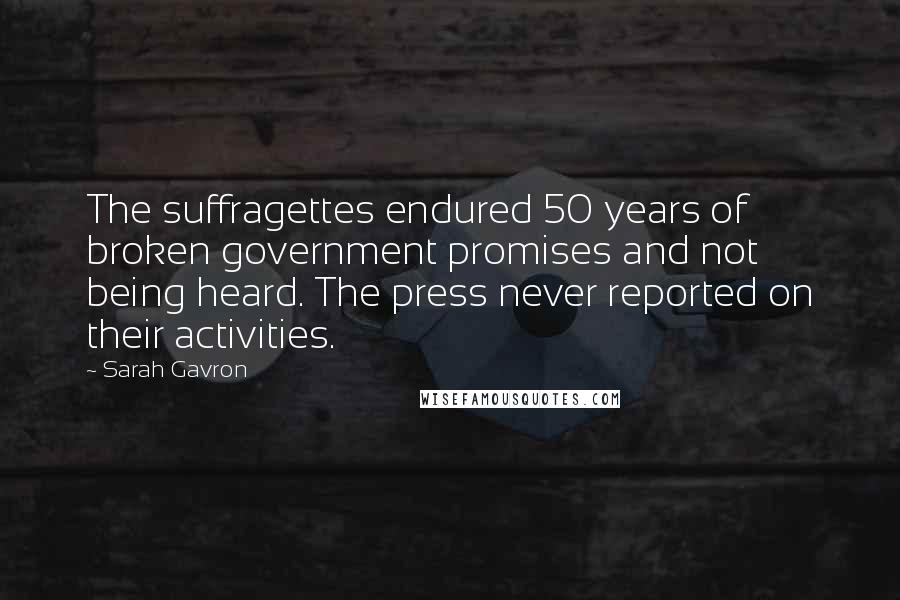 Sarah Gavron Quotes: The suffragettes endured 50 years of broken government promises and not being heard. The press never reported on their activities.