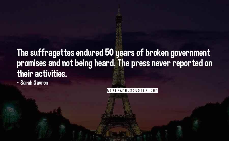 Sarah Gavron Quotes: The suffragettes endured 50 years of broken government promises and not being heard. The press never reported on their activities.