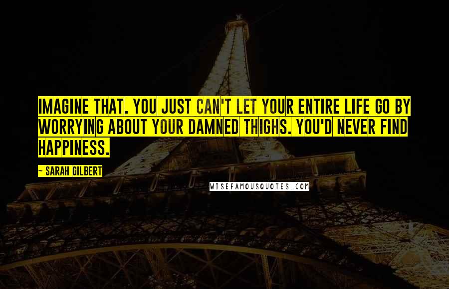 Sarah Gilbert Quotes: Imagine that. You just can't let your entire life go by worrying about your damned thighs. You'd never find happiness.