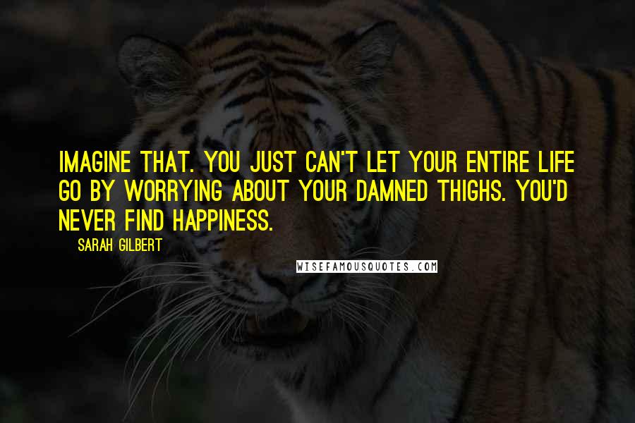 Sarah Gilbert Quotes: Imagine that. You just can't let your entire life go by worrying about your damned thighs. You'd never find happiness.
