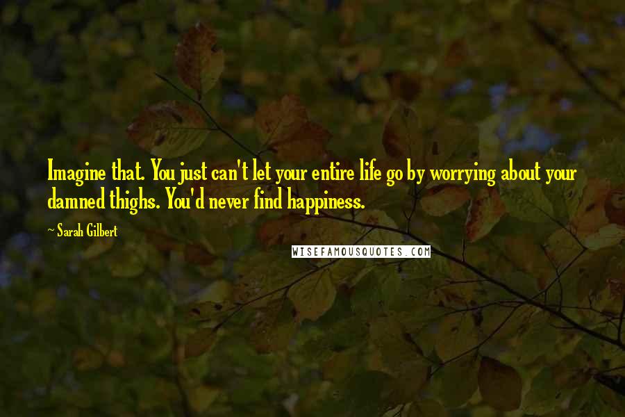 Sarah Gilbert Quotes: Imagine that. You just can't let your entire life go by worrying about your damned thighs. You'd never find happiness.