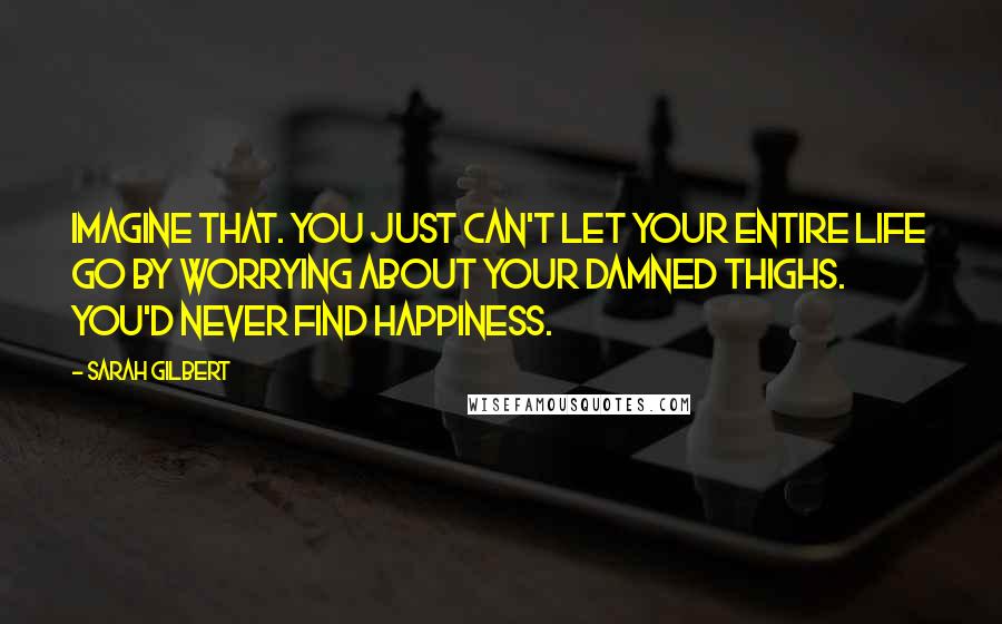 Sarah Gilbert Quotes: Imagine that. You just can't let your entire life go by worrying about your damned thighs. You'd never find happiness.