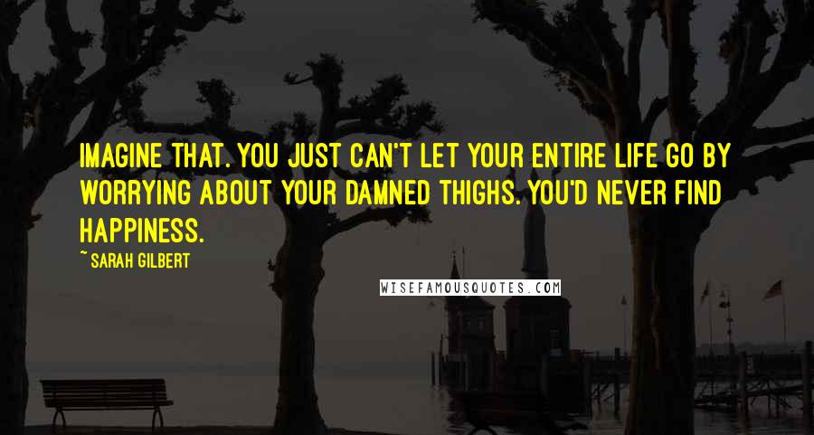 Sarah Gilbert Quotes: Imagine that. You just can't let your entire life go by worrying about your damned thighs. You'd never find happiness.