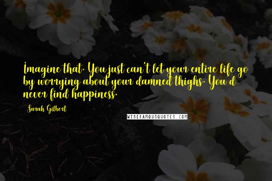 Sarah Gilbert Quotes: Imagine that. You just can't let your entire life go by worrying about your damned thighs. You'd never find happiness.
