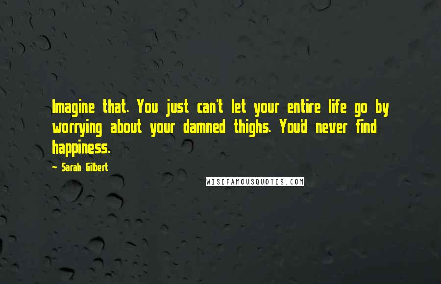 Sarah Gilbert Quotes: Imagine that. You just can't let your entire life go by worrying about your damned thighs. You'd never find happiness.
