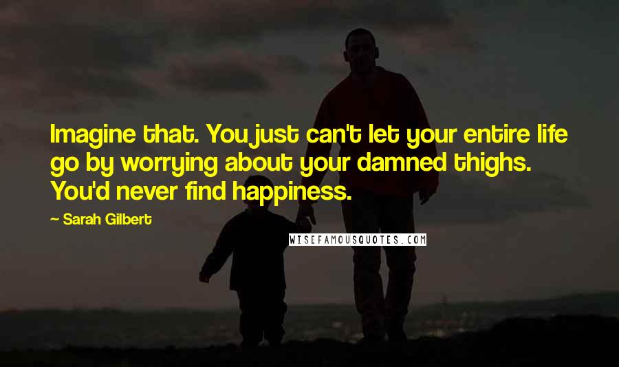 Sarah Gilbert Quotes: Imagine that. You just can't let your entire life go by worrying about your damned thighs. You'd never find happiness.