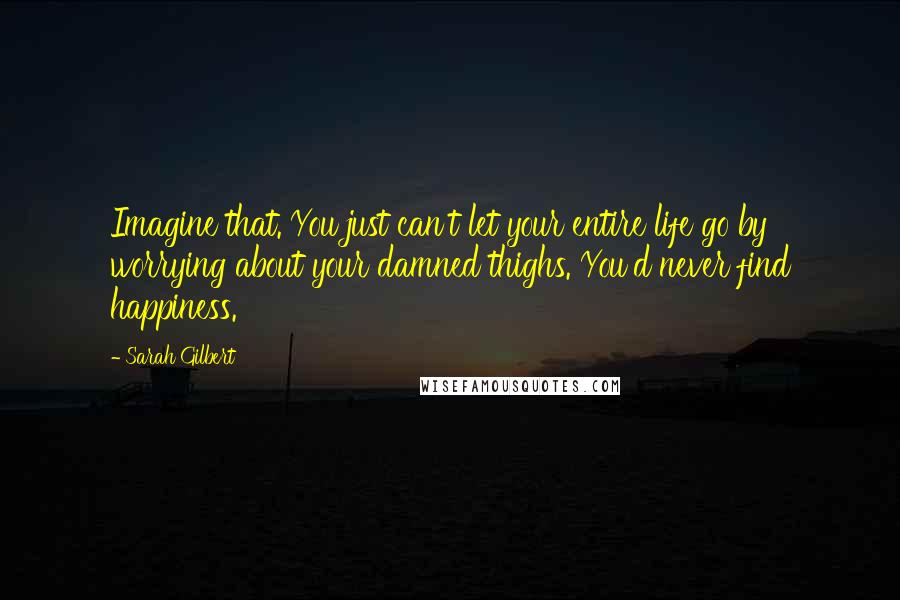 Sarah Gilbert Quotes: Imagine that. You just can't let your entire life go by worrying about your damned thighs. You'd never find happiness.