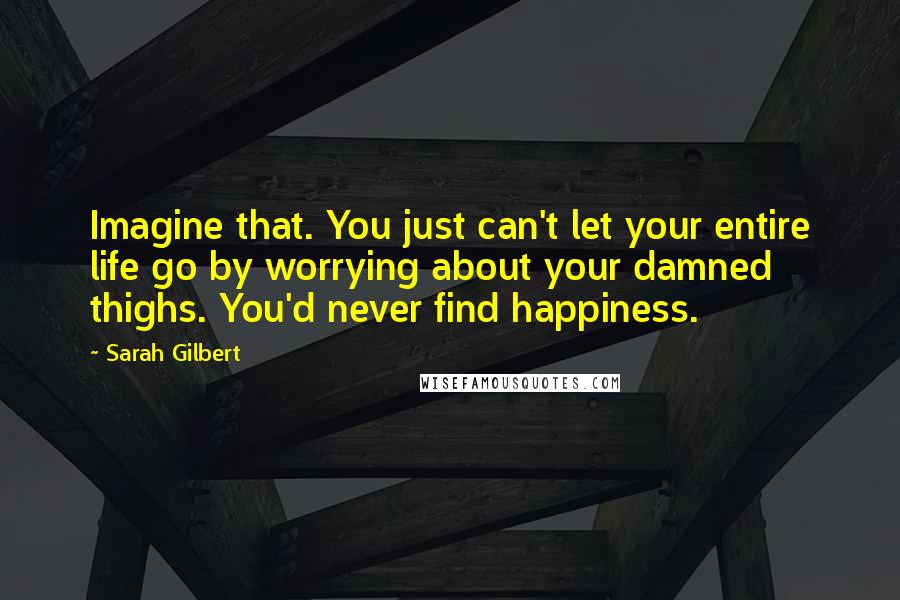 Sarah Gilbert Quotes: Imagine that. You just can't let your entire life go by worrying about your damned thighs. You'd never find happiness.