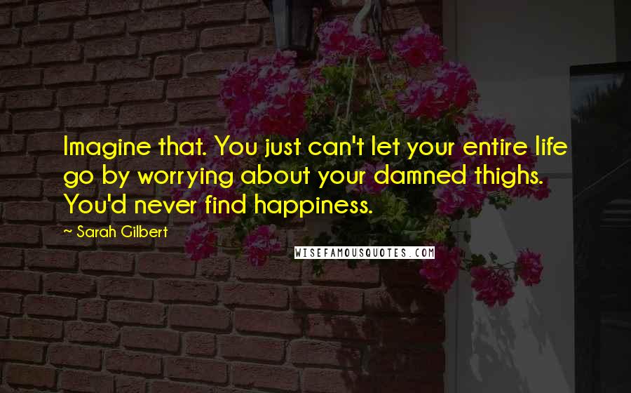Sarah Gilbert Quotes: Imagine that. You just can't let your entire life go by worrying about your damned thighs. You'd never find happiness.