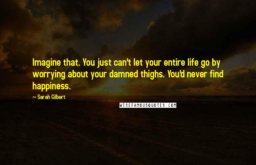 Sarah Gilbert Quotes: Imagine that. You just can't let your entire life go by worrying about your damned thighs. You'd never find happiness.
