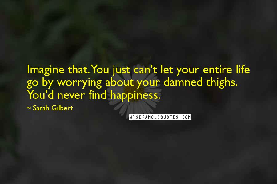 Sarah Gilbert Quotes: Imagine that. You just can't let your entire life go by worrying about your damned thighs. You'd never find happiness.