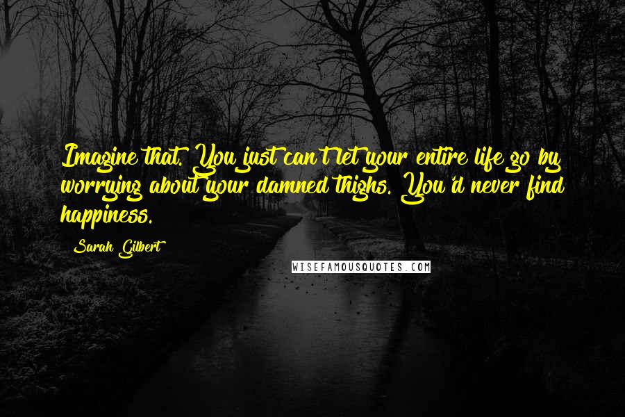 Sarah Gilbert Quotes: Imagine that. You just can't let your entire life go by worrying about your damned thighs. You'd never find happiness.