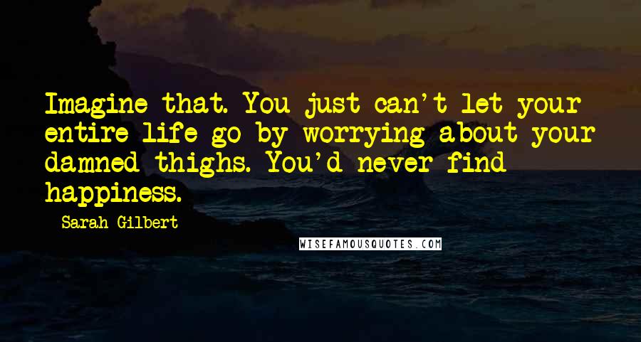 Sarah Gilbert Quotes: Imagine that. You just can't let your entire life go by worrying about your damned thighs. You'd never find happiness.