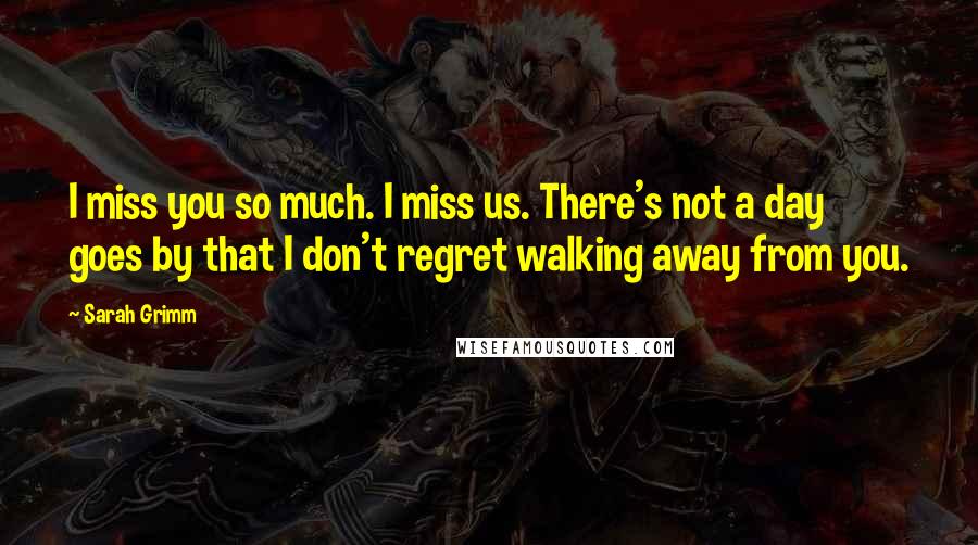 Sarah Grimm Quotes: I miss you so much. I miss us. There's not a day goes by that I don't regret walking away from you.