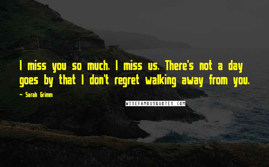 Sarah Grimm Quotes: I miss you so much. I miss us. There's not a day goes by that I don't regret walking away from you.