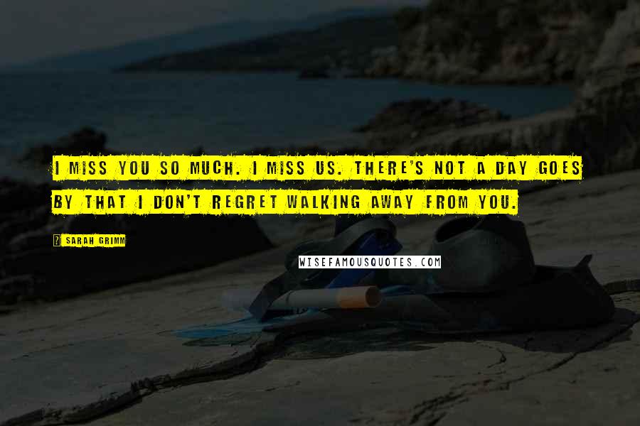Sarah Grimm Quotes: I miss you so much. I miss us. There's not a day goes by that I don't regret walking away from you.