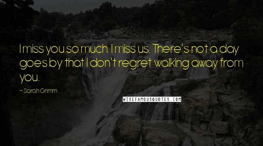 Sarah Grimm Quotes: I miss you so much. I miss us. There's not a day goes by that I don't regret walking away from you.