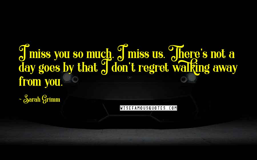 Sarah Grimm Quotes: I miss you so much. I miss us. There's not a day goes by that I don't regret walking away from you.
