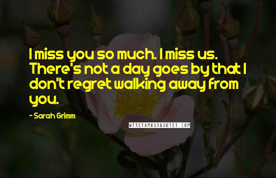 Sarah Grimm Quotes: I miss you so much. I miss us. There's not a day goes by that I don't regret walking away from you.
