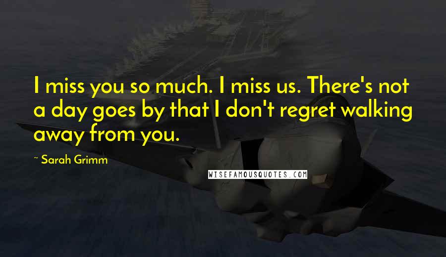 Sarah Grimm Quotes: I miss you so much. I miss us. There's not a day goes by that I don't regret walking away from you.