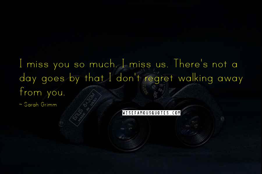 Sarah Grimm Quotes: I miss you so much. I miss us. There's not a day goes by that I don't regret walking away from you.