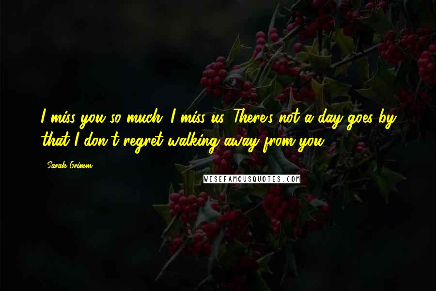 Sarah Grimm Quotes: I miss you so much. I miss us. There's not a day goes by that I don't regret walking away from you.