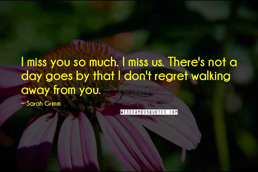 Sarah Grimm Quotes: I miss you so much. I miss us. There's not a day goes by that I don't regret walking away from you.