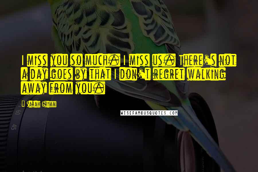 Sarah Grimm Quotes: I miss you so much. I miss us. There's not a day goes by that I don't regret walking away from you.